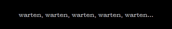 warten, warten, warten, warten, warten...